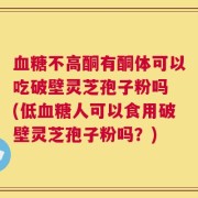 血糖不高酮有酮体可以吃破壁灵芝孢子粉吗 (低血糖人可以食用破壁灵芝孢子粉吗？)