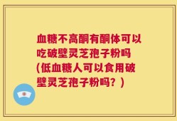 血糖不高酮有酮体可以吃破壁灵芝孢子粉吗 (低血糖人可以食用破壁灵芝孢子粉吗？)
