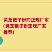 灵芝孢子粉的正规厂家(灵芝孢子粉正规厂家推荐)