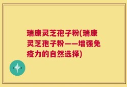 瑞康灵芝孢子粉(瑞康灵芝孢子粉——增强免疫力的自然选择)