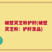 破壁灵芝粉护肝(破壁灵芝粉：护肝圣品)