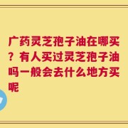 广药灵芝孢子油在哪买？有人买过灵芝孢子油吗一般会去什么地方买呢