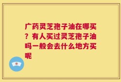 广药灵芝孢子油在哪买？有人买过灵芝孢子油吗一般会去什么地方买呢