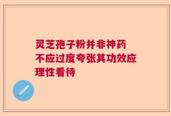 灵芝孢子粉并非神药 不应过度夸张其功效应理性看待