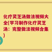 化疗灵芝汤做法视频大全(学习制作化疗灵芝汤：完整做法视频合集)
