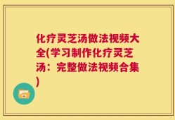 化疗灵芝汤做法视频大全(学习制作化疗灵芝汤：完整做法视频合集)