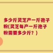 多少斤灵芝产一斤孢子粉(灵芝每产一斤孢子粉需要多少斤？)