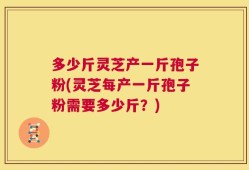 多少斤灵芝产一斤孢子粉(灵芝每产一斤孢子粉需要多少斤？)