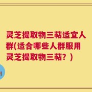 灵芝提取物三萜适宜人群(适合哪些人群服用灵芝提取物三萜？)