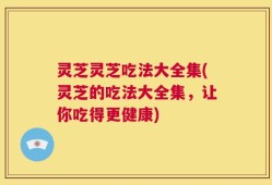 灵芝灵芝吃法大全集(灵芝的吃法大全集，让你吃得更健康)