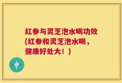 红参与灵芝泡水喝功效(红参和灵芝泡水喝，健康好处大！)