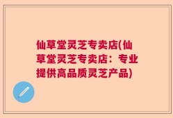 仙草堂灵芝专卖店(仙草堂灵芝专卖店：专业提供高品质灵芝产品)