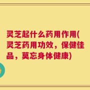 灵芝起什么药用作用(灵芝药用功效，保健佳品，莫忘身体健康)