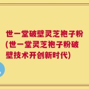 世一堂破壁灵芝袍子粉(世一堂灵芝袍子粉破壁技术开创新时代)