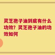 灵芝孢子油到底有什么功效？灵芝孢子油的功效如何