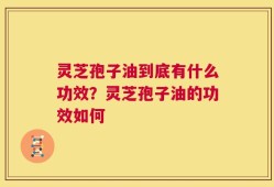 灵芝孢子油到底有什么功效？灵芝孢子油的功效如何