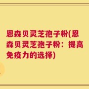 恩森贝灵芝孢子粉(恩森贝灵芝孢子粉：提高免疫力的选择)