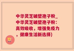中华灵芝破壁孢子粉_中华灵芝破壁孢子粉：高效吸收，增强免疫力，健康生活新选择)