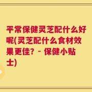 平常保健灵芝配什么好呢(灵芝配什么食材效果更佳？- 保健小贴士)