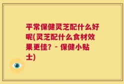 平常保健灵芝配什么好呢(灵芝配什么食材效果更佳？- 保健小贴士)