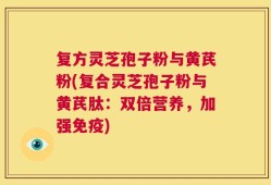 复方灵芝孢子粉与黄芪粉(复合灵芝孢子粉与黄芪肽：双倍营养，加强免疫)