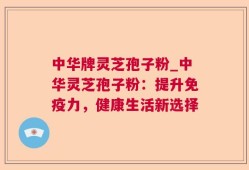 中华牌灵芝孢子粉_中华灵芝孢子粉：提升免疫力，健康生活新选择