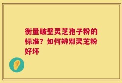 衡量破壁灵芝孢子粉的标准？如何辨别灵芝粉好坏