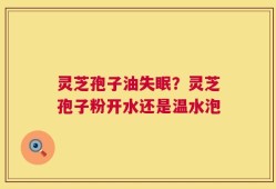 灵芝孢子油失眠？灵芝孢子粉开水还是温水泡