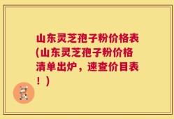 山东灵芝孢子粉价格表(山东灵芝孢子粉价格清单出炉，速查价目表！)