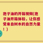 孢子油的开箱视频(孢子油开箱体验，让你感受来自树木的自然力量！)