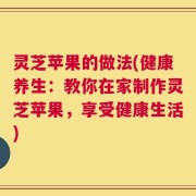 灵芝苹果的做法(健康养生：教你在家制作灵芝苹果，享受健康生活)