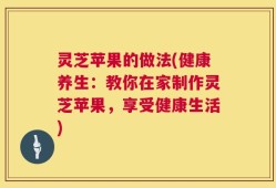 灵芝苹果的做法(健康养生：教你在家制作灵芝苹果，享受健康生活)