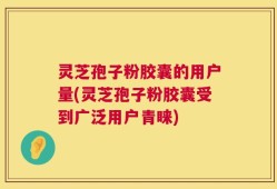 灵芝孢子粉胶囊的用户量(灵芝孢子粉胶囊受到广泛用户青睐)