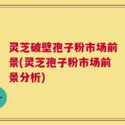 灵芝破壁孢子粉市场前景(灵芝孢子粉市场前景分析)