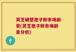 灵芝破壁孢子粉市场前景(灵芝孢子粉市场前景分析)