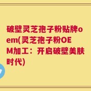 破壁灵芝孢子粉贴牌oem(灵芝孢子粉OEM加工：开启破壁美肤时代)