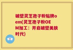 破壁灵芝孢子粉贴牌oem(灵芝孢子粉OEM加工：开启破壁美肤时代)