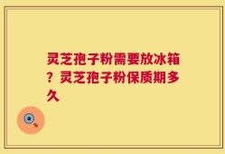 灵芝孢子粉需要放冰箱？灵芝孢子粉保质期多久