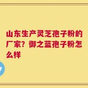 山东生产灵芝孢子粉的厂家？御之蓝孢子粉怎么样
