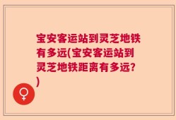 宝安客运站到灵芝地铁有多远(宝安客运站到灵芝地铁距离有多远？)