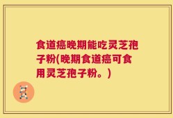 食道癌晚期能吃灵芝孢子粉(晚期食道癌可食用灵芝孢子粉。)