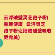 云浮破壁灵芝孢子粉(重现健康  云浮灵芝孢子粉让细胞破壁吸收更完美)