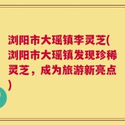 浏阳市大瑶镇李灵芝(浏阳市大瑶镇发现珍稀灵芝，成为旅游新亮点)