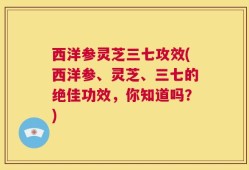 西洋参灵芝三七攻效(西洋参、灵芝、三七的绝佳功效，你知道吗？)