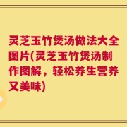 灵芝玉竹煲汤做法大全图片(灵芝玉竹煲汤制作图解，轻松养生营养又美味)