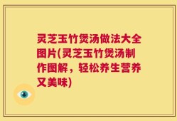 灵芝玉竹煲汤做法大全图片(灵芝玉竹煲汤制作图解，轻松养生营养又美味)