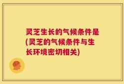 灵芝生长的气候条件是(灵芝的气候条件与生长环境密切相关)