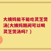 大姨妈能不能吃灵芝煲汤(大姨妈期间可以喝灵芝煲汤吗？)