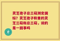 灵芝孢子总三萜测定国标？灵芝孢子粉里的灵芝三萜和总三萜，说的是一回事吗