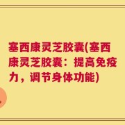 塞西康灵芝胶囊(塞西康灵芝胶囊：提高免疫力，调节身体功能)
